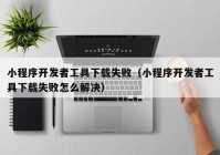 小程序開發(fā)者工具下載失?。ㄐ〕绦蜷_發(fā)者工具下載失敗怎么解決）